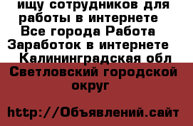 ищу сотрудников для работы в интернете - Все города Работа » Заработок в интернете   . Калининградская обл.,Светловский городской округ 